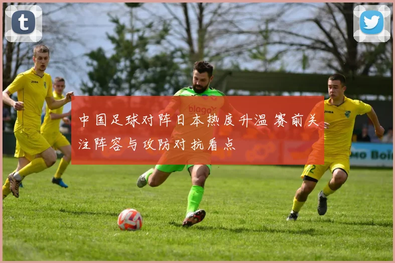 中国足球对阵日本热度升温 赛前关注阵容与攻防对抗看点