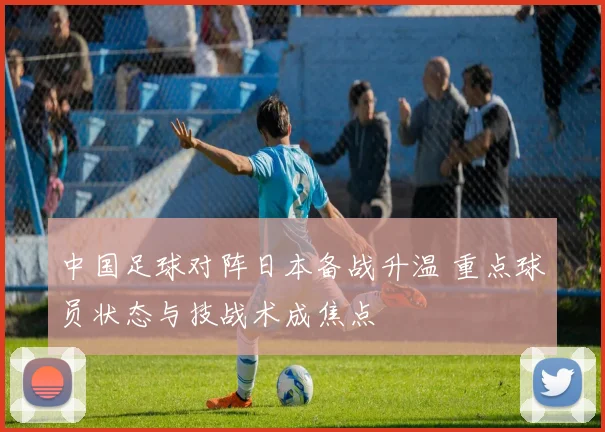 中国足球对阵日本备战升温 重点球员状态与技战术成焦点