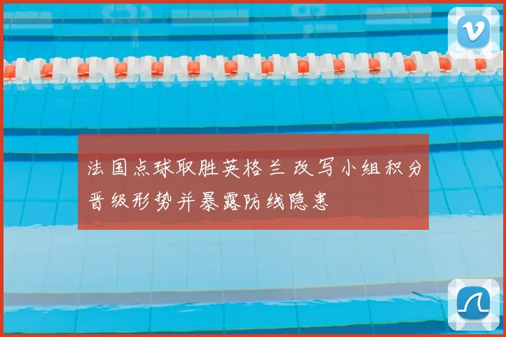 法国点球取胜英格兰 改写小组积分晋级形势并暴露防线隐患