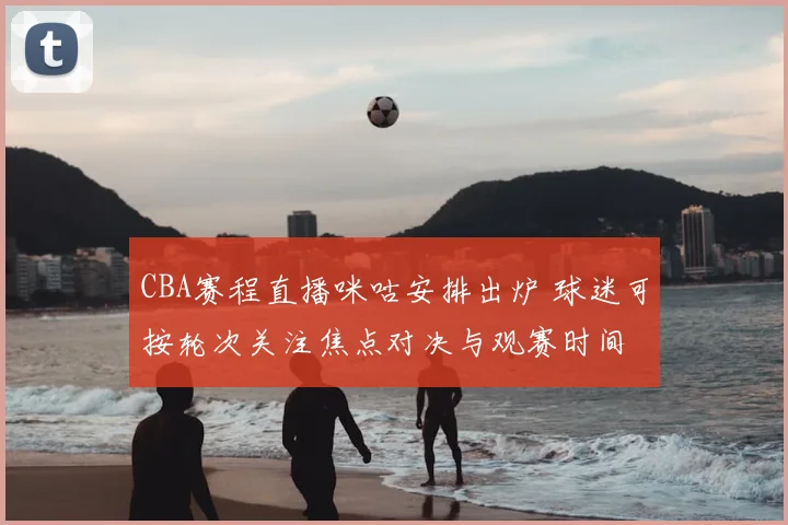 CBA赛程直播咪咕安排出炉 球迷可按轮次关注焦点对决与观赛时间