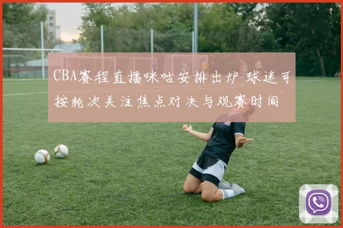 CBA赛程直播咪咕安排出炉 球迷可按轮次关注焦点对决与观赛时间