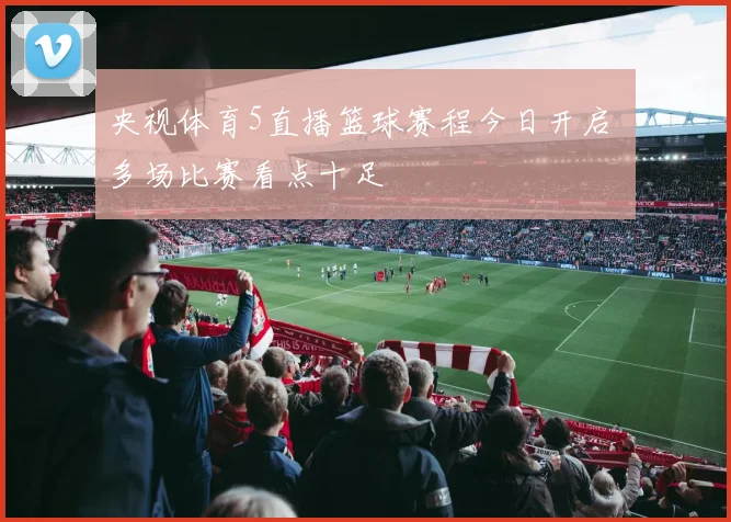 央视体育5直播篮球赛程今日开启 多场比赛看点十足