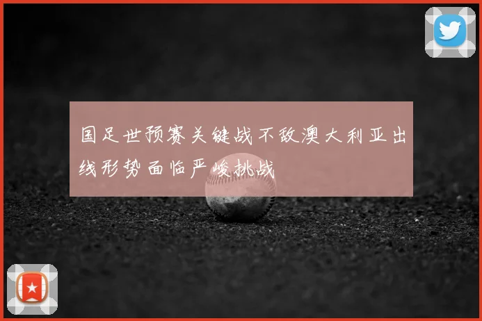 国足世预赛关键战不敌澳大利亚出线形势面临严峻挑战