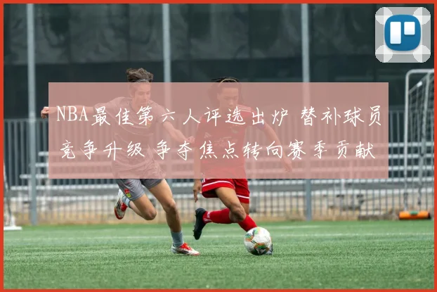 NBA最佳第六人评选出炉 替补球员竞争升级 争夺焦点转向赛季贡献