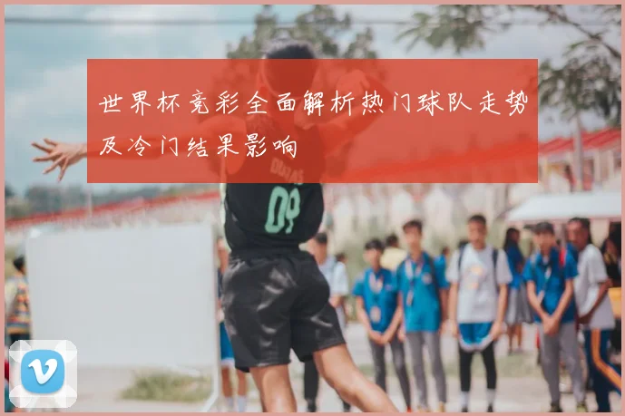 世界杯竞彩全面解析热门球队走势及冷门结果影响