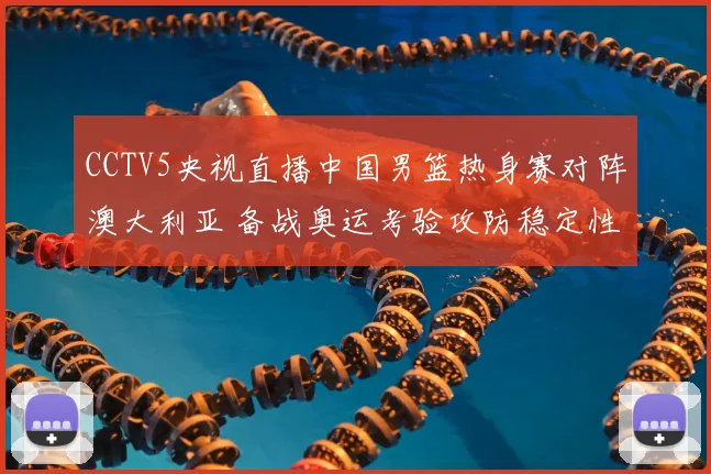 CCTV5央视直播中国男篮热身赛对阵澳大利亚 备战奥运考验攻防稳定性