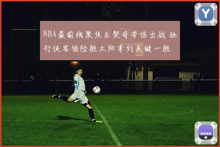 NBA最前线聚焦东契奇带伤出战 独行侠客场险胜太阳拿到关键一胜