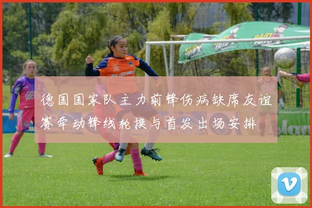 德国国家队主力前锋伤病缺席友谊赛牵动锋线轮换与首发出场安排