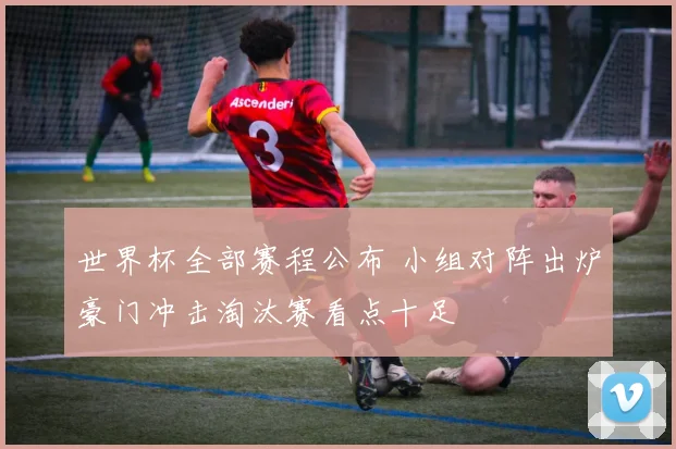 世界杯全部赛程公布 小组对阵出炉豪门冲击淘汰赛看点十足