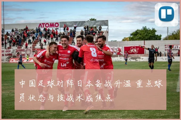 中国足球对阵日本备战升温 重点球员状态与技战术成焦点