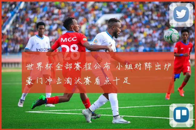 世界杯全部赛程公布 小组对阵出炉豪门冲击淘汰赛看点十足