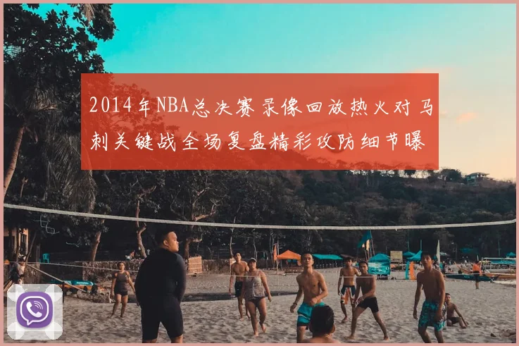 2014年NBA总决赛录像回放热火对马刺关键战全场复盘精彩攻防细节曝光