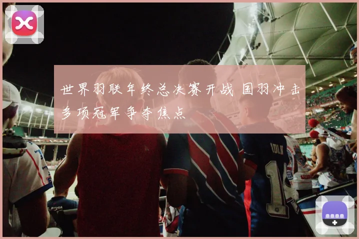 世界羽联年终总决赛开战 国羽冲击多项冠军争夺焦点