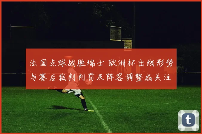法国点球战胜瑞士 欧洲杯出线形势与赛后裁判判罚及阵容调整成关注点