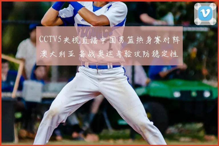 CCTV5央视直播中国男篮热身赛对阵澳大利亚 备战奥运考验攻防稳定性